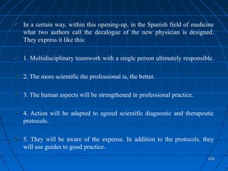 608608
In a certain way, within this opening-up, in the Spanish field of medicine
what two authors call the decalogue of the new physician is designed.
They express it like this:
1. Multidisciplinary teamwork with a single person ultimately responsible.
2. The more scientific the professional is, the better.
3. The human aspects will be strengthened in professional practice.
4. Action will be adapted to agreed scientific diagnostic and therapeutic
protocols.
5. They will be aware of the expense. In addition to the protocols, they
will use guides to good practice.
 
