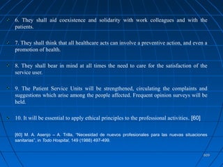 609609
6. They shall aid coexistence and solidarity with work colleagues and with the
patients.
7. They shall think that all healthcare acts can involve a preventive action, and even a
promotion of health.
8. They shall bear in mind at all times the need to care for the satisfaction of the
service user.
9. The Patient Service Units will be strengthened, circulating the complaints and
suggestions which arise among the people affected. Frequent opinion surveys will be
held.
10. It will be essential to apply ethical principles to the professional activities. [60]
[60] M. A. Asenjo – A. Trilla, “Necesidad de nuevos profesionales para las nuevas situaciones
sanitarias”, in Todo Hospital, 149 (1988) 497-499.
 