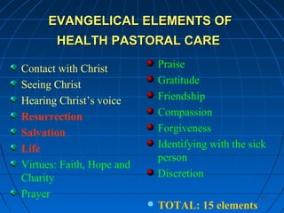 6161
EVANGELICAL ELEMENTS OFEVANGELICAL ELEMENTS OF
HEALTH PASTORAL CAREHEALTH PASTORAL CARE
Contact with Christ
Seeing Christ
Hearing Christ’s voice
Resurrection
Salvation
Life
Virtues: Faith, Hope and
Charity
Prayer
Praise
Gratitude
Friendship
Compassion
Forgiveness
Identifying with the sick
person
Discretion
 TOTAL: 15 elements
 