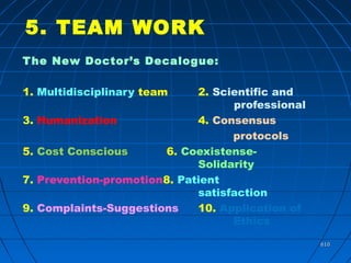 610610
5. TEAM WORK
The New Doctor’s Decalogue:
1. Multidisciplinary team 2. Scientific and
professional
3. Humanization 4. Consensus
protocols
5. Cost Conscious 6. Coexistense-
Solidarity
7. Prevention-promotion8. Patient
satisfaction
9. Complaints-Suggestions 10. Application of
Ethics
 