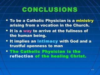 616616
CONCLUSIONS
 To be a Catholic Physician is a ministry
arising from a vocation in the Church.
 It is a way to arrive at the fullness of
the human being.
 It implies an intimacy with God and a
trustful openness to man
 The Catholic Physician is the
reflection of the healing Christ.
 