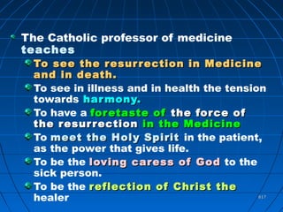 617617
The Catholic professor of medicine
teaches
To see the resurrection in MedicineTo see the resurrection in Medicine
and in death.and in death.
To see in illness and in health the tension
towards harmony.harmony.
To have a foretaste offoretaste of the force ofthe force of
the resurrectionthe resurrection in the Medicinein the Medicine
To meet the Holy Spiritmeet the Holy Spirit in the patient,
as the power that gives life.
To be the loving caress of Godloving caress of God to the
sick person.
To be the reflection of Christ thereflection of Christ the
healer
 
