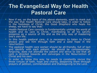 6262
The Evangelical Way for HealthThe Evangelical Way for Health
Pastoral CarePastoral Care
Now if we, on the basis of the above elements, want to mark outNow if we, on the basis of the above elements, want to mark out
the way that Health Pastoral Care should take, in order to followthe way that Health Pastoral Care should take, in order to follow
in the footsteps of Christ, the Good Shepherd who heals hisin the footsteps of Christ, the Good Shepherd who heals his
sheep, we have to say that:sheep, we have to say that:
Health Pastoral Care consists in fundamentally uniting the world ofHealth Pastoral Care consists in fundamentally uniting the world of
health and its care to Christ, manifesting to all his salvifichealth and its care to Christ, manifesting to all his salvific
presence as a source of life and as the only way of masteringpresence as a source of life and as the only way of mastering
one’s own life.one’s own life.
In this health pastoral care, it is necessary to listen to ChristIn this health pastoral care, it is necessary to listen to Christ
always and see him through faith and a solid hope in thealways and see him through faith and a solid hope in the
resurrection.resurrection.
The pastoral health care worker should be all-friendly, full of tactThe pastoral health care worker should be all-friendly, full of tact
and identify with each patient. He should be compassionate,and identify with each patient. He should be compassionate,
forgiving, does not alienate the patient and strive to see that allforgiving, does not alienate the patient and strive to see that all
care is directed towards and converges in the Resurrection ofcare is directed towards and converges in the Resurrection of
Christ and his own.Christ and his own.
In order to follow this way, he needs to constantly revive theIn order to follow this way, he needs to constantly revive the
three virtues of faith, hope and charity, deepening them throughthree virtues of faith, hope and charity, deepening them through
prayers of petition, commendation and thanksgiving to the Lord.prayers of petition, commendation and thanksgiving to the Lord.
 