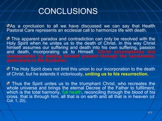 622622
As a conclusion to all we have discussed we can say that Health
Pastoral Care represents an ecclesial call to harmonize life with death.
This apparent paradox and contradiction can only be resolved with the
Holy Spirit when he unites us to the death of Christ. In this way Christ
himself assumes our suffering and death into his own suffering, passion
and death, incorporating us to Himself. Christ accomplishes this
incorporation by making himself present through the sacraments,
particularly in the Eucharist.
The Holy Spirit does not limit this union to our incorporation to the death
of Christ, but he extends it victoriously, uniting us to his resurrection.
Thus the Spirit unites us to the triumphant Christ, who recreates the
whole universe and brings the eternal Decree of the Father to fulfilment,
which is the total harmony, full health, reconciling through the blood of his
cross, that is through him, all that is on earth and all that is in heaven (cf.
Col. 1, 20).
.
CONCLUSIONS
 