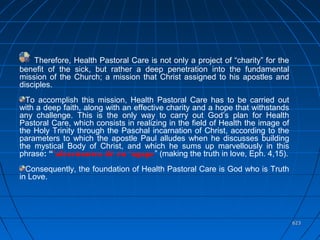 623623
Therefore, Health Pastoral Care is not only a project of “charity” for the
benefit of the sick, but rather a deep penetration into the fundamental
mission of the Church; a mission that Christ assigned to his apostles and
disciples.
To accomplish this mission, Health Pastoral Care has to be carried out
with a deep faith, along with an effective charity and a hope that withstands
any challenge. This is the only way to carry out God’s plan for Health
Pastoral Care, which consists in realizing in the field of Health the image of
the Holy Trinity through the Paschal incarnation of Christ, according to the
parameters to which the apostle Paul alludes when he discusses building
the mystical Body of Christ, and which he sums up marvellously in this
phrase: “’alezeùontes dé èn ‘agape” (making the truth in love, Eph. 4,15).
Consequently, the foundation of Health Pastoral Care is God who is Truth
in Love.
 