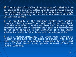 628628
The mission of the Church in the area of suffering is to
do good to the one who suffers and do good through one’s
own suffering; to liberate love from within man through
the disinterested giving to the one who suffers and of the
person that suffers.
The spirituality of the Christian health care worker
consists in letting oneself be configured by the Holy Spirit
to Christ who suffers, as the sacrament of the mercy and
affection of the Father, through the death and resurrection
of the Lord partaken in the Eucharist. It is an Easter
spirituality, which is full of hope and the fullness of life.
It is a Marian spirituality: the Virgin Mary invoked as
“Health of the Sick” is our model of service, who in her
total openness to redemption, expresses the care and
mercy of God toward every person in need of help in
his/her suffering.
 