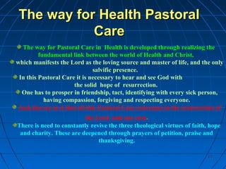 6363
The way for Health PastoralThe way for Health Pastoral
CareCare
The way for Pastoral Care in Health is developed through realizing the
fundamental link between the world of Health and Christ,
which manifests the Lord as the loving source and master of life, and the only
salvific presence.
In this Pastoral Care it is necessary to hear and see God with
the solid hope of resurrection.
One has to prosper in friendship, tact, identifying with every sick person,
having compassion, forgiving and respecting everyone.
And also see to it that all this Pastoral Care converges in the resurrection of
the Lord and our own.
There is need to constantly revive the three theological virtues of faith, hope
and charity. These are deepened through prayers of petition, praise and
thanksgiving.
 