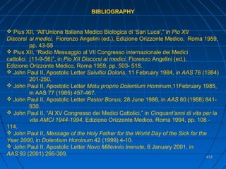 633633
BIBLIOGRAPHY
 Pius XII, “All’Unione Italiana Medico Biologica di ‘San Luca’,” in Pio XII
Discorsi ai medici, Fiorenzo Angelini (ed.), Edizione Orizzonte Medico, Roma 1959,
pp. 43-55
 Pius XII, “Radio Messaggio al VII Congresso internazionale dei Medici
cattolici (11-9-56)”, in Pio XII Discorsi ai medici, Fiorenzo Angelini (ed.),
Edizione Orizzonte Medico, Roma 1959, pp. 503- 518.
 John Paul II, Apostolic Letter Salvifici Doloris, 11 February 1984, in AAS 76 (1984)
201-250.
 John Paul II, Apostolic Letter Motu proprio Dolentium Hominum,11February 1985,
in AAS 77 (1985) 457-467.
 John Paul II, Apostolic Letter Pastor Bonus, 28 June 1988, in AAS 80 (1988) 841-
930.
 John Paul II, “Al XV Congresso dei Medici Cattolici,” in Cinquant’anni di vita per la
vita AMCI 1944-1994, Edizione Orizzonte Medico, Roma 1994, pp. 108 -
114.
 John Paul II, Message of the Holy Father for the World Day of the Sick for the
Year 2000, in Dolentium Hominum 42 (1999) 4-10.
 John Paul II, Apostolic Letter Novo Millennio Inenute, 6 January 2001, in
AAS 93 (2001) 266-309.
 