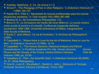 635635
 Aristotle, Metafísica, X, 3;b. De Anima II,1-2.
 Arinze F., “The Pedagogy of Pain in other Religions,” in Dolentium Hominum 31
(1996) 194-197.
 Asenjo M.A.,Trilla A., “Necesidad de nuevos profesionales para las nuevas
situaciones sanitarias,” in Todo hospital 149,(1988) 497-499.
 Boetius M. S., De Consolatione Philosophiae, V.6.
 Brera G. R., La formazione dei medici del terzo Millennio. La scuola medica
come scuola di uomini e di umanità. Conferenza inaugurale dell’anno
accademico 1998-1999. Università ambrosiana di Milano, inaugurazione
della Scuola di Medicina.
 Burdo C. (and others), “La vie et l’evolution,” in Archives de Philosophie 6
(1928).
 Cappelletti V., “Where there is Love for the Art of Medicine, there is Love for
Man”, in Dolentium Hominum 31(1996), 12-14.
 Cappelletti V., “The Human Genome: Historical Analysis and Ethical
Considerations,” in Pontificia Academia Pro Vita, Human Genome, Human
Person and the Society of the Future, Libreria Editrice Vaticana, Città del
Vaticano 1999, pp. 23-39.
 Castellano S., “Pain : the Scientific Data”, in Dolentium Hominum 58 (2005)
24- 27. (Wide Bibliography).
 Cina G., Locci E., Rocchetta C., Sandrin L. (eds.), Dizionario di Teologia
Pastorale Sanitaria, Edizione Camillianae, Torino 1997.
 
