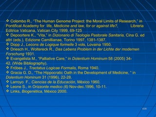 636636
 Colombo R., “The Human Genome Project: the Moral Limits of Research,” in
Pontifical Academy for life, Medicine and law, for or against life?, Libreria
Editrice Vaticana, Vatican City 1999, 69-125
 Depoortere K., “Vita,” in Dizionario di Teologia Pastorale Sanitaria, Cina G. ed
altri (eds.), Edizione Camillianae, Torino 1997, 1381-1387.
 Dopp J., Lecons de Logique formelle 3 vols, Lovaina 1950.
 Driesch H., Woltereck R., Das Lebens Problem in der Lichte der modernen
Forschung 1931.
 Evangelista M., “Palliative Care,” in Dolentium Hominum 58 (2005) 34-
42. (Wide Bibliography).
 Fröbes J., Tractatus Logicae Formalis, Roma 1940.
 Gracia G. D., “The Hippocratic Oath in the Development of Medicine, “ in
Dolentium Hominum 31 (1996), 22-28.
 Larroyo F., Ciencias de la Educación, Mèxico 1960.
 Leone S., in Orizzonte medico (6) Nov-dec.1996, 10-11.
 Links, Biogenética, México 2000.
 