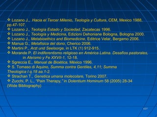 637637
 Lozano J., Hacia el Tercer Milenio, Teología y Cultura, CEM, Mexico 1988,
pp.47-107.
 Lozano J., Teología Estado y Sociedad, Zacatecas 1996.
 Lozano J., Teología y Medicina, Edizioni Dehoniane Bologna, Bologna 2000.
 Lozano J., Metabioethics and Biomedicine, Editrice Velar, Bergamo 2006.
 Manua G., Metafisica del dono, Cherico 2006.
 Martini P., Arzt und Seelsorge, in LTK (1) 912-915.
 Morande P. El indiferentismo religioso en América Latina. Desafíos pastorales,
in Ateísmo y Fe XXVII-1, 12-18.
 Sgreccia E., Manual de Bioética, México 1996.
 S. Tomaso di Aquino, Summa contra Gentiles, 4,11; Summa
Theologica I q.18 aa.1-2.
 Strachan T., Genetica umana molecolare, Torino 2007.
 Zucchi, P. L., “Pain Therapy,” in Dolentium Hominum 58 (2005) 28-34
(Wide Bibliography)
 