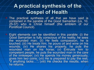 6666
A practical synthesis of theA practical synthesis of the
Gospel of HealthGospel of Health
The practical synthesis of all that we have said isThe practical synthesis of all that we have said is
contained in the parable of the Good Samaritan (Lk, 10,contained in the parable of the Good Samaritan (Lk, 10,
25-37) who is Christ himself (the emblem of our25-37) who is Christ himself (the emblem of our
Pontifical Council).Pontifical Council).
Eight elements can be identified in this parable: (i) theEight elements can be identified in this parable: (i) the
Good Samaritan is fully conscious of the reality, he seesGood Samaritan is fully conscious of the reality, he sees
the wounded man; (ii) He feels compassion, he isthe wounded man; (ii) He feels compassion, he is
touched; (iii) He treats him, he pours oil and wine on histouched; (iii) He treats him, he pours oil and wine on his
wounds; (iv) He shares his property, he puts thewounds; (iv) He shares his property, he puts the
wounded man on his horse; (v) Entrusts him towounded man on his horse; (v) Entrusts him to
competent people, he puts the wounded man in the carecompetent people, he puts the wounded man in the care
of the innkeeper; (vi) He spends his money generously,of the innkeeper; (vi) He spends his money generously,
gives him two coins; (vii) He is prepared to pay the rest,gives him two coins; (vii) He is prepared to pay the rest,
“if anything lacks…”; (viii) He checks the results, when“if anything lacks…”; (viii) He checks the results, when
he returns.he returns.
 