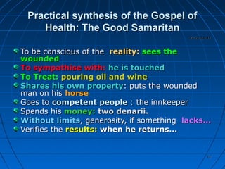 6767
Practical synthesis of the Gospel ofPractical synthesis of the Gospel of
Health: The Good SamaritanHealth: The Good Samaritan
To be conscious of theTo be conscious of the reality:reality: sees thesees the
woundedwounded
To sympathise with:To sympathise with: he is touchedhe is touched
To Treat:To Treat: pouring oil and winepouring oil and wine
Shares his own propertyShares his own property: puts the wounded: puts the wounded
man on hisman on his horsehorse
Goes toGoes to competent peoplecompetent people : the innkeeper: the innkeeper
Spends hisSpends his money:money: two denarii.two denarii.
Without limitsWithout limits, generosity, if something, generosity, if something lacks...lacks...
Verifies theVerifies the results:results: when he returns...when he returns...
Lk 10,25-37Lk 10,25-37
 