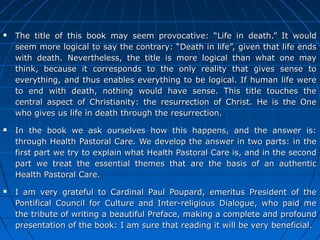 77
 The title of this book may seem provocative: “Life in death.” It wouldThe title of this book may seem provocative: “Life in death.” It would
seem more logical to say the contrary: “Death in life”, given that life endsseem more logical to say the contrary: “Death in life”, given that life ends
with death. Nevertheless, the title is more logical than what one maywith death. Nevertheless, the title is more logical than what one may
think, because it corresponds to the only reality that gives sense tothink, because it corresponds to the only reality that gives sense to
everything, and thus enables everything to be logical. If human life wereeverything, and thus enables everything to be logical. If human life were
to end with death, nothing would have sense. This title touches theto end with death, nothing would have sense. This title touches the
central aspect of Christianity: the resurrection of Christ. He is the Onecentral aspect of Christianity: the resurrection of Christ. He is the One
who gives us life in death through the resurrection.who gives us life in death through the resurrection.
 In the book we ask ourselves how this happens, and the answer is:In the book we ask ourselves how this happens, and the answer is:
through Health Pastoral Care. We develop the answer in two parts: in thethrough Health Pastoral Care. We develop the answer in two parts: in the
first part we try to explain what Health Pastoral Care is, and in the secondfirst part we try to explain what Health Pastoral Care is, and in the second
part we treat the essential themes that are the basis of an authenticpart we treat the essential themes that are the basis of an authentic
Health Pastoral Care.Health Pastoral Care.
 I am very grateful to Cardinal Paul Poupard, emeritus President of theI am very grateful to Cardinal Paul Poupard, emeritus President of the
Pontifical Council for Culture and Inter-religious Dialogue, who paid mePontifical Council for Culture and Inter-religious Dialogue, who paid me
the tribute of writing a beautiful Preface, making a complete and profoundthe tribute of writing a beautiful Preface, making a complete and profound
presentation of the book: I am sure that reading it will be very beneficial.presentation of the book: I am sure that reading it will be very beneficial.
 