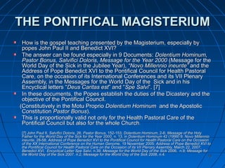 7070
THE PONTIFICALTHE PONTIFICAL MAGISTERIUMMAGISTERIUM
How is the gospel teaching presented by the Magisterium, especially byHow is the gospel teaching presented by the Magisterium, especially by
popes John Paul II and Benedict XVI?popes John Paul II and Benedict XVI?
The answer can be found especially in 9 Documents:The answer can be found especially in 9 Documents: Dolentium Hominum,Dolentium Hominum,
Pastor Bonus, Salvifici Doloris, Message for the Year 2000Pastor Bonus, Salvifici Doloris, Message for the Year 2000 (Message for the(Message for the
World Day of the Sick in the Jubilee Year),World Day of the Sick in the Jubilee Year), “Novo Millennio ineunte”“Novo Millennio ineunte” and theand the
Address of Pope Benedict XVI to the Pontifical Council for Health PastoralAddress of Pope Benedict XVI to the Pontifical Council for Health Pastoral
Care, on the occasion of its International Conferences and its VII PlenaryCare, on the occasion of its International Conferences and its VII Plenary
Assembly, in the Messages for the World Day of the Sick and in hisAssembly, in the Messages for the World Day of the Sick and in his
Encyclical letters “Encyclical letters “Deus Caritas estDeus Caritas est” and “” and “Spe SalviSpe Salvi”.”. [7][7]
In these documents, the Popes establish the duties of the Dicastery and theIn these documents, the Popes establish the duties of the Dicastery and the
objective of the Pontifical Council.objective of the Pontifical Council.
(Constitutively in the Motu Proprio(Constitutively in the Motu Proprio Dolentium HominumDolentium Hominum and the Apostolicand the Apostolic
ConstitutionConstitution Pastor BonusPastor Bonus).).
This is proportionally valid not only for the Health Pastoral Care of theThis is proportionally valid not only for the Health Pastoral Care of the
Pontifical Council but also for the whole ChurchPontifical Council but also for the whole Church..
[7] John Paul II,[7] John Paul II, Salvifici DolorisSalvifici Doloris, 26;, 26; Pastor BonusPastor Bonus, 152-153;, 152-153; Dolentium HominumDolentium Hominum, 2-6;, 2-6; Message of the HolyMessage of the Holy
Father for the World Day of the Sick for the Year 2000Father for the World Day of the Sick for the Year 2000, n. 13, in, n. 13, in Dolentium HominumDolentium Hominum 42 (1999) 9;42 (1999) 9; Novo MillennioNovo Millennio
ineunteineunte, 28-58;, 28-58; Address of Pope Benedict XVI to the Pontifical Council for Health Pastoral Care on the OccasionAddress of Pope Benedict XVI to the Pontifical Council for Health Pastoral Care on the Occasion
of the XX International Conference on the Human Genome,of the XX International Conference on the Human Genome, 19 November 200519 November 2005; Address of Pope Benedict XVI to; Address of Pope Benedict XVI to
the Pontifical Council for Health Pastoral Care on the Occasion of its VII Plenary Assembly,the Pontifical Council for Health Pastoral Care on the Occasion of its VII Plenary Assembly, March 22, 2007;March 22, 2007;
Benedict XVI, Encyclical Letter Spe Salvi,Benedict XVI, Encyclical Letter Spe Salvi, n.39.n.39. Message for the World Day of the SickMessage for the World Day of the Sick 2006, n.92006, n.9; Message for; Message for
the World Day of the Sickthe World Day of the Sick 2007. n.22007. n.2; Message for the World Day of the Sick; Message for the World Day of the Sick 2008, n.42008, n.4..
 