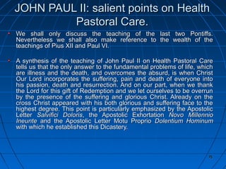 75757575
JOHN PAUL II: salient points on HealthJOHN PAUL II: salient points on Health
Pastoral Care.Pastoral Care.
We shall only discuss the teaching of the last two Pontiffs.We shall only discuss the teaching of the last two Pontiffs.
Nevertheless we shall also make reference to the wealth of theNevertheless we shall also make reference to the wealth of the
teachings of Pius XII and Paul VI.teachings of Pius XII and Paul VI.
A synthesis of the teaching of John Paul II on Health Pastoral CareA synthesis of the teaching of John Paul II on Health Pastoral Care
tells us that the only answer to the fundamental problems of life, whichtells us that the only answer to the fundamental problems of life, which
are illness and the death, and overcomes the absurd, is when Christare illness and the death, and overcomes the absurd, is when Christ
Our Lord incorporates the suffering, pain and death of everyone intoOur Lord incorporates the suffering, pain and death of everyone into
his passion, death and resurrection. And on our part, when we thankhis passion, death and resurrection. And on our part, when we thank
the Lord for this gift of Redemption and we let ourselves to be overrunthe Lord for this gift of Redemption and we let ourselves to be overrun
by the presence of the suffering and glorious Christ. Already on theby the presence of the suffering and glorious Christ. Already on the
cross Christ appeared with his both glorious and suffering face to thecross Christ appeared with his both glorious and suffering face to the
highest degree. This point is particularly emphasized by the Apostolichighest degree. This point is particularly emphasized by the Apostolic
LetterLetter Salvifici DolorisSalvifici Doloris, the Apostolic Exhortation, the Apostolic Exhortation Novo MillennioNovo Millennio
IneunteIneunte and the Apostolic Letter Motu Proprioand the Apostolic Letter Motu Proprio Dolentium HominumDolentium Hominum
with which he established this Dicastery.with which he established this Dicastery.
7575
 