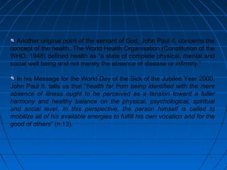 7676
Another original point of the servant of God, John Paul II, concerns the
concept of the health. The World Health Organisation (Constitution of the
WHO, 1948) defined health as “a state of complete physical, mental and
social well being and not merely the absence of disease or infirmity.”
In his Message for the World Day of the Sick of the Jubilee Year 2000,
John Paul II, tells us that “health far from being identified with the mere
absence of illness ought to be perceived as a tension toward a fuller
harmony and healthy balance on the physical, psychological, spiritual
and social level. In this perspective, the person himself is called to
mobilize all of his available energies to fulfill his own vocation and for the
good of others” (n.13).
 