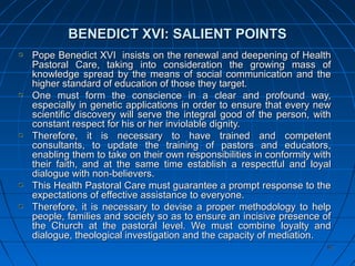 8282
BENEDICT XVI: SALIENT POINTSBENEDICT XVI: SALIENT POINTS
Pope Benedict XVI insists on the renewal and deepening of HealthPope Benedict XVI insists on the renewal and deepening of Health
Pastoral Care, taking into consideration the growing mass ofPastoral Care, taking into consideration the growing mass of
knowledge spread by the means of social communication and theknowledge spread by the means of social communication and the
higher standard of education of those they target.higher standard of education of those they target.
One must form the conscience in a clear and profound way,One must form the conscience in a clear and profound way,
especially in genetic applications in order to ensure that every newespecially in genetic applications in order to ensure that every new
scientific discovery will serve the integral good of the person, withscientific discovery will serve the integral good of the person, with
constant respect for his or her inviolable dignity.constant respect for his or her inviolable dignity.
Therefore, it is necessary to have trained and competentTherefore, it is necessary to have trained and competent
consultants, to update the training of pastors and educators,consultants, to update the training of pastors and educators,
enabling them to take on their own responsibilities in conformity withenabling them to take on their own responsibilities in conformity with
their faith, and at the same time establish a respectful and loyaltheir faith, and at the same time establish a respectful and loyal
dialogue with non-believers.dialogue with non-believers.
This Health Pastoral Care must guarantee a prompt response to theThis Health Pastoral Care must guarantee a prompt response to the
expectations of effective assistance to everyone.expectations of effective assistance to everyone.
Therefore, it is necessary to devise a proper methodology to helpTherefore, it is necessary to devise a proper methodology to help
people, families and society so as to ensure an incisive presence ofpeople, families and society so as to ensure an incisive presence of
the Church at the pastoral level. We must combine loyalty andthe Church at the pastoral level. We must combine loyalty and
dialogue, theological investigation and the capacity of mediation.dialogue, theological investigation and the capacity of mediation.
 