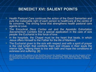 8383
BENEDICT XVI: SALIENT POINTSBENEDICT XVI: SALIENT POINTS
Health Pastoral Care continues the action of the Good Samaritan andHealth Pastoral Care continues the action of the Good Samaritan and
puts the inalienable right of each person to healthcare at the centre ofputs the inalienable right of each person to healthcare at the centre of
its concerns. The driving force that strengthens health pastoral careits concerns. The driving force that strengthens health pastoral care
agents is Love.agents is Love.
The EncyclicalThe Encyclical Deus Caritas estDeus Caritas est and the Apostolic Exhortationand the Apostolic Exhortation
Sacramentum CaritatisSacramentum Caritatis find a special application in the care of sickfind a special application in the care of sick
people: the Eucharist is this force of love.people: the Eucharist is this force of love.
In the hospitals, the Chapel must be the heart that beats, in whichIn the hospitals, the Chapel must be the heart that beats, in which
Jesus offers Himself to the Father for the life of Mankind.Jesus offers Himself to the Father for the life of Mankind.
The Eucharist given to the sick with respect and with a spirit of prayerThe Eucharist given to the sick with respect and with a spirit of prayer
is the vital lymph that comforts them and infuses in their souls theis the vital lymph that comforts them and infuses in their souls the
interior light, helping them to live with faith and hope the conditions ofinterior light, helping them to live with faith and hope the conditions of
sickness and suffering.sickness and suffering. [8][8]
[8[8] Cf. Benedict] Cf. Benedict XVIXVI,, Address to the Pontifical Council for Health Pastoral Care on the Occasion of theAddress to the Pontifical Council for Health Pastoral Care on the Occasion of the
XX International Conference on the Human GenomeXX International Conference on the Human Genome, 19 November 2005; Benedict XVI,, 19 November 2005; Benedict XVI, Address toAddress to
the Pontifical Council for Health Pastoral Care on the Occasion of its VII Plenary Assemblythe Pontifical Council for Health Pastoral Care on the Occasion of its VII Plenary Assembly, 22 March, 22 March
2007.2007.
 