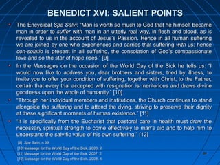 84848484
The EncyclicalThe Encyclical Spe SalviSpe Salvi: “Man is worth so much to God that he himself became: “Man is worth so much to God that he himself became
man in order toman in order to suffer withsuffer with man in an utterly real way, in flesh and blood, as isman in an utterly real way, in flesh and blood, as is
revealed to us in the account of Jesus’s Passion. Hence in all human sufferingrevealed to us in the account of Jesus’s Passion. Hence in all human suffering
we are joined by one who experiences and carries that sufferingwe are joined by one who experiences and carries that suffering withwith us; henceus; hence
con-solatiocon-solatio is present in all suffering, the consolation of God's compassionateis present in all suffering, the consolation of God's compassionate
love and so the star of hope rises.”love and so the star of hope rises.” [9][9]
In the Messages on the occasion of the World Day of the Sick he tells us: “IIn the Messages on the occasion of the World Day of the Sick he tells us: “I
would now like to address you, dear brothers and sisters, tried by illness, towould now like to address you, dear brothers and sisters, tried by illness, to
invite you to offer your condition of suffering, together with Christ, to the Father,invite you to offer your condition of suffering, together with Christ, to the Father,
certain that every trial accepted with resignation is meritorious and draws divinecertain that every trial accepted with resignation is meritorious and draws divine
goodness upon the whole of humanity.”goodness upon the whole of humanity.” [10][10]
““Through her individual members and institutions, the Church continues to standThrough her individual members and institutions, the Church continues to stand
alongside the suffering and to attend the dying, striving to preserve their dignityalongside the suffering and to attend the dying, striving to preserve their dignity
at these significant moments of human existence.”at these significant moments of human existence.” [11][11]
““It is specifically from the Eucharist that pastoral care in health must draw theIt is specifically from the Eucharist that pastoral care in health must draw the
necessary spiritual strength to come effectively to man's aid and to help him tonecessary spiritual strength to come effectively to man's aid and to help him to
understand the salvific value of his own suffering.”understand the salvific value of his own suffering.” [12][12]
[9][9] Spe Salvi,Spe Salvi, n.39.n.39.
[10][10] Message for the World Day of the Sick, 2006, 9.Message for the World Day of the Sick, 2006, 9.
[11][11] Message for the World Day of the Sick, 2007, 2.Message for the World Day of the Sick, 2007, 2.
[12][12] Message for the World Day of the Sick, 2008, 4.Message for the World Day of the Sick, 2008, 4.
8484
BENEDICT XVI: SALIENT POINTSBENEDICT XVI: SALIENT POINTS
 