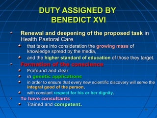 8585
DUTY ASSIGNED BYDUTY ASSIGNED BY
BENEDICT XVIBENEDICT XVI
Renewal and deepening of the proposed taskRenewal and deepening of the proposed task inin
Health Pastoral CareHealth Pastoral Care
that takes into consideration thethat takes into consideration the growing massgrowing mass ofof
knowledge spread by the media,knowledge spread by the media,
and theand the higher standard of educationhigher standard of education of those they target.of those they target.
Formation of the conscienceFormation of the conscience
Profound and clearProfound and clear
inin geneticgenetic applicationsapplications
in order to ensure that every new scientific discovery will serve thein order to ensure that every new scientific discovery will serve the
integral good of the personintegral good of the person,,
with constantwith constant respect for his or her dignityrespect for his or her dignity..
To have consultantsTo have consultants
Trained andTrained and competent.competent.
 