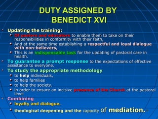 8686
DUTY ASSIGNED BYDUTY ASSIGNED BY
BENEDICT XVIBENEDICT XVI
Updating theUpdating the training:training:
Of pastors and educatorsOf pastors and educators to enable them to take on theirto enable them to take on their
responsibilities in conformity with their faith,responsibilities in conformity with their faith,
And at the same time establishing aAnd at the same time establishing a respectful and loyal dialoguerespectful and loyal dialogue
with non-believers,with non-believers,
This is anThis is an indispensable taskindispensable task for the updating of pastoral care infor the updating of pastoral care in
health.health.
To guarantee a prompt responseTo guarantee a prompt response to the expectations of effectiveto the expectations of effective
assistance to everyone.assistance to everyone.
To study the appropriate methodologyTo study the appropriate methodology
toto helphelp individuals,individuals,
to help familiesto help families
to help the society.to help the society.
in order to ensure an incisivein order to ensure an incisive presence of the Churchpresence of the Church at the pastoralat the pastoral
levellevel
CombiningCombining
loyalty and dialogue.loyalty and dialogue.
theological deepening and thetheological deepening and the capacitycapacity ofof mediation.mediation.
 