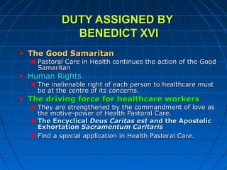 8787
DUTY ASSIGNED BYDUTY ASSIGNED BY
BENEDICT XVIBENEDICT XVI
The Good SamaritanThe Good Samaritan
Pastoral Care in Health continues the action of the GoodPastoral Care in Health continues the action of the Good
SamaritanSamaritan
Human RightsHuman Rights
The inalienable right of each person to healthcare mustThe inalienable right of each person to healthcare must
be at the centre of its concerns.be at the centre of its concerns.
The driving force for healthcare workersThe driving force for healthcare workers
They are strengthened by the commandment of love asThey are strengthened by the commandment of love as
the motive-power of Health Pastoral Care.the motive-power of Health Pastoral Care.
The EncyclicalThe Encyclical Deus Caritas estDeus Caritas est and the Apostolicand the Apostolic
ExhortationExhortation Sacramentum CaritarisSacramentum Caritaris
Find a special application in Health Pastoral Care.Find a special application in Health Pastoral Care.
 