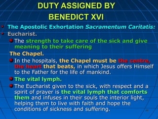 8888
DUTY ASSIGNED BYDUTY ASSIGNED BY
BENEDICT XVIBENEDICT XVI
The Apostolic ExhortationThe Apostolic Exhortation Sacramentum Caritatis:Sacramentum Caritatis:
Eucharist.Eucharist.
TheThe strength to take care of the sick and givestrength to take care of the sick and give
meaning to their sufferingmeaning to their suffering
The Chapel.The Chapel.
In the hospitals,In the hospitals, the Chapel must bethe Chapel must be the centre,the centre,
the heartthe heart that beats,that beats, in which Jesus offers Himselfin which Jesus offers Himself
to the Father for the life of mankind.to the Father for the life of mankind.
The vital lymph.The vital lymph.
The Eucharist given to the sick, with respect and aThe Eucharist given to the sick, with respect and a
spirit of prayer isspirit of prayer is the vital lymph that comfortsthe vital lymph that comforts
themthem and infuses in their souls the interior light,and infuses in their souls the interior light,
helping them to live with faith and hope thehelping them to live with faith and hope the
conditions of sickness and suffering.conditions of sickness and suffering.
 