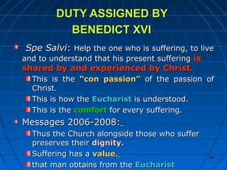 89898989
DUTY ASSIGNED BYDUTY ASSIGNED BY
BENEDICT XVIBENEDICT XVI
Spe SalviSpe Salvi:: Help the one who is suffering, to liveHelp the one who is suffering, to live
and to understand that his present sufferingand to understand that his present suffering isis
shared by and experienced by Christ.shared by and experienced by Christ.
This is theThis is the “con passion”“con passion” of the passion ofof the passion of
ChristChrist..
This is how theThis is how the EucharistEucharist is understood.is understood.
This is theThis is the comfortcomfort for every suffering.for every suffering.
Messages 2006-2008:Messages 2006-2008:
Thus the Church alongside those who sufferThus the Church alongside those who suffer
preserves theirpreserves their dignity.dignity.
Suffering has aSuffering has a value.value.
that man obtains from thethat man obtains from the EucharistEucharist
8989
 