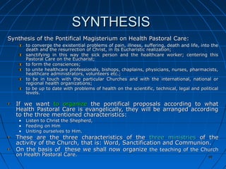 92929292
SYNTHESISSYNTHESIS
Synthesis of the Pontifical Magisterium on Health Pastoral Care:Synthesis of the Pontifical Magisterium on Health Pastoral Care:
to converge the existential problems of pain, illness, suffering, death and life, into theto converge the existential problems of pain, illness, suffering, death and life, into the
death and the resurrection of Christ, in its Eucharistic realization;death and the resurrection of Christ, in its Eucharistic realization;
sanctifying in this way the sick person and the healthcare worker; centering thissanctifying in this way the sick person and the healthcare worker; centering this
Pastoral Care on the Eucharist;Pastoral Care on the Eucharist;
to form the consciences;to form the consciences;
to unite healthcare professionals, bishops, chaplains, physicians, nurses, pharmacists,to unite healthcare professionals, bishops, chaplains, physicians, nurses, pharmacists,
healthcare administrators, volunteers etc.;healthcare administrators, volunteers etc.;
to be in touch with the particular Churches and with the international, national orto be in touch with the particular Churches and with the international, national or
regional health organizations;regional health organizations;
to be up to date with problems of health on the scientific, technical, legal and politicalto be up to date with problems of health on the scientific, technical, legal and political
levels.levels.
If we wantIf we want to organizeto organize the pontifical proposals according to whatthe pontifical proposals according to what
Health Pastoral Care is evangelically, they will be arranged accordingHealth Pastoral Care is evangelically, they will be arranged according
to the three mentioned characteristics:to the three mentioned characteristics:
• Listen to Christ the Shepherd,Listen to Christ the Shepherd,
• Feeding on HimFeeding on Him
• Uniting ourselves toUniting ourselves to Him.Him.
These are the three characteristics of theThese are the three characteristics of the three ministriesthree ministries of theof the
activity of the Church, that is: Word, Sanctification and Communion.activity of the Church, that is: Word, Sanctification and Communion.
On the basis of these we shall now organizeOn the basis of these we shall now organize the teaching of the Churchthe teaching of the Church
on Health Pastoral Care.on Health Pastoral Care. 9292
 