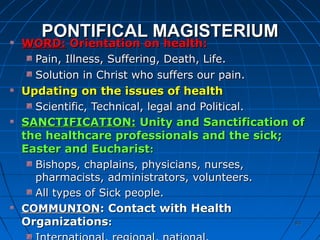 9393
PONTIFICAL MAGISTERIUMPONTIFICAL MAGISTERIUM
WORD:WORD: Orientation on health:Orientation on health:
Pain, Illness, Suffering, Death, Life.Pain, Illness, Suffering, Death, Life.
Solution in Christ who suffers our pain.Solution in Christ who suffers our pain.
Updating on the issues of healthUpdating on the issues of health
Scientific, Technical, legal and Political.Scientific, Technical, legal and Political.
SANCTIFICATION:SANCTIFICATION: Unity and Sanctification ofUnity and Sanctification of
the healthcare professionals and the sick;the healthcare professionals and the sick;
Easter and EucharistEaster and Eucharist::
Bishops, chaplains, physicians, nurses,Bishops, chaplains, physicians, nurses,
pharmacists, administrators, volunteers.pharmacists, administrators, volunteers.
All types of Sick people.All types of Sick people.
COMMUNIONCOMMUNION:: Contact with HealthContact with Health
OrganizationsOrganizations::
 