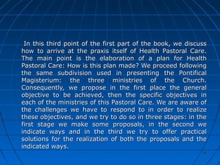 9696
In this third point of the first part of the book, we discussIn this third point of the first part of the book, we discuss
how to arrive at the praxis itself of Health Pastoral Care.how to arrive at the praxis itself of Health Pastoral Care.
The main point is the elaboration of a plan for HealthThe main point is the elaboration of a plan for Health
Pastoral Care: How is this plan made? We proceed followingPastoral Care: How is this plan made? We proceed following
the same subdivision used in presenting the Pontificalthe same subdivision used in presenting the Pontifical
Magisterium: the three ministries of the Church.Magisterium: the three ministries of the Church.
Consequently, we propose in the first place the generalConsequently, we propose in the first place the general
objective to be achieved, then the specific objectives inobjective to be achieved, then the specific objectives in
each of the ministries of this Pastoral Care. We are aware ofeach of the ministries of this Pastoral Care. We are aware of
the challenges we have to respond to in order to realizethe challenges we have to respond to in order to realize
these objectives, and we try to do so in three stages: in thethese objectives, and we try to do so in three stages: in the
first stage we make some proposals, in the second wefirst stage we make some proposals, in the second we
indicate ways and in the third we try to offer practicalindicate ways and in the third we try to offer practical
solutions for the realization of both the proposals and thesolutions for the realization of both the proposals and the
indicated ways.indicated ways.
 