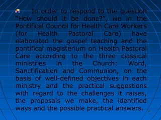 97979797
In order to respond to the question
“How should it be done?”, we in the
Pontifical Council for Health Care Workers
(for Health Pastoral Care) have
elaborated the gospel teaching and the
pontifical magisterium on Health Pastoral
Care according to the three classical
ministries in the Church: Word,
Sanctification and Communion, on the
basis of well-defined objectives in each
ministry and the practical suggestions
with regard to the challenges it raises,
the proposals we make, the identified
ways and the possible practical answers.
 