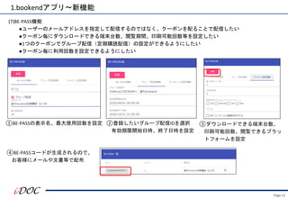 Page.12
(7)BE-PASS機能
●ユーザーのメールアドレスを指定して配信するのではなく、クーポンを配ることで配信したい
●クーポン毎にダウンロードできる端末台数、閲覧期間、印刷可能回数等を設定したい
●1つのクーポンでグループ配信（定期購読配信）の設定ができるようにしたい
●クーポン毎に利用回数を設定できるようにしたい
1.bookendアプリ～新機能
①BE-PASSの表示名、最大使用回数を設定 ②登録したいグループ配信IDを選択
有効期限開始日時、終了日時を設定
③ダウンロードできる端末台数、
印刷可能回数、閲覧できるプラッ
トフォームを設定
④BE-PASSコードが生成されるので、
お客様にメールや文書等で配布
 