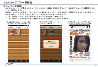 Page.6
1.bookendアプリ～新機能
(2) コンテンツ改版機能
コンテンツオーナーが登録したコンテンツに対して「改版」を指定することで、配布済みのユーザに最新版のコン
テンツを配信できます。
改版後のコンテンツを登録し、元コンテンツの新バージョンとして設定すれば、閲覧者が元コンテンツを閲覧しよ
うとする際に、ポップアップで以下のようなメッセージを出すことが可能です。
・「新しいバージョンにアップデートしますか？」と閲覧者に選択させる
・「新しいバージョンがあります。更新します」と強制的にアップデートさせる
②ポップアップで新しいバージョン
があることを通知
①改版機能で新しいバージョンが設定
されたコンテンツを本棚でクリック
③「更新する」をタップすると新しい
バージョンをダウンロードして閲覧
 