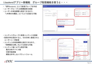 Page.12
1.bookendアプリ～新機能 グループ配信機能を使うと・・・
・「週刊bookend」という配信グループを作成
・ユーザーグループに定期購読者を登録
・ユーザーの有効期限も設定できるので、
「1年間のみ購読」というような設定も可能
・コンテンツグループに配信コンテンツを登録
・配信日時を設定すると、その日時に登録された
ユーザーに一斉配信
・コンテンツの有効期限も設定できるので、
「期間限定公開」のような設定も可能
・コンテンツ毎に以下も設定可能
最大共有デバイス数
印刷可能部数
閲覧を許可しないプラットフォーム
 