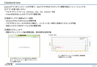 Page.18
2.bookend view
bookendアプリのインストールが不要で、Webブラウザのみでセキュアに閲覧可能なソリューションです。
①アプリ不要で使いやすい
・マルチプラットフォーム（Windows、Mac、iOS、Android）対応
・HTML5対応のほとんどのブラウザで閲覧可能
②画面キャプチャ制御＆サイト制御
・WindowsやMacではPrintScreen制御可能
・ブラウザからフォーカスが外れた場合に、コンテンツを一時的に非表示にすることが可能
・指定したホスト名のサーバ上でのみ閲覧可能
③閲覧ログもしっかり
・閲覧ログとしてページ毎の閲覧回数、滞在時間を取得可能
ブラウザからフォーカスが外れると非表示に
なり、サードパーティー製キャプチャソフト
による撮影も抑止
ページ毎のアナリティクスを取得し管理画面
で確認することも可能
 