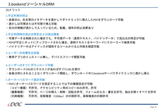 Page.29
1.不正利用の抑止
・会員のID、氏名等のメタデータを透かしでダイナミックに挿入したPDFをダウンロード可能
・透かしは可視または不可視で挿入可能
・自分の情報が透かしで入っているため、転載、頒布の抑止効果あり
2.不正利用時の流出元特定および流出捜索
・可視データを削除された場合でも、不可視データ（透明テキスト、バイナリデータ）で流出元の特定が可能
・PDFが不正にネットにアップロードされた場合、透明テキストをキーワードにクローラーで検索可能
・バイナリデータはアイドックが提供するツールかけると内容を確認可能
3.ユーザーの利便性を担保
・専用アプリのインストール無し、デバイスフリーで閲覧可能
4.ユーザーはすぐにダウンロード可能
・ダウンロードURLのリクエストがあればすぐにURLを発行
・会員は待たされることなくダウンロード開始し、ダウンロード中にbookendサーバでダイナミックに透かし挿入
5.オーナーパスワード設定可能
・PDFにオーナーパスワードを設定することで以下の権限設定が可能
（コピー権限）不許可、アクセシビリティ用のコピーのみ許可、許可
（編集権限） 不許可、ページの挿入・削除・回転を許可、フォームの入力・書名を許可、抽出を除くすべてを許可
（印刷権限） 不許可、低解像度（150dpu）の印刷許可、高解像度の印刷許可
3.bookendソーシャルDRM
(3)メリット
 