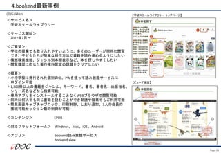 Page.33
(3)Gakken
＜サービス名＞
学研スクールライブラリー
＜サービス開始＞
2022年7月～
＜ご要望＞
・学校の授業でも取り入れやすいように、多くのユーザーが同時に閲覧
でき、子どもたちが簡単な操作方法で書籍を読み進めるようにしたい
・横断検索機能、ジャンル別本棚表示など、本を探しやすくしたい
・閲覧履歴に応じた著作権料算定の課題をクリアしたい
＜概要＞
・小中学校に発行された個別のID、PWを使って読み放題サービスに
ログイン可能
・1,300冊以上の書籍をジャンル、キーワード、書名、著者名、出版社名、
シリーズ名などから検索可能
・専用アプリをインストールすることなくWEBブラウザで閲覧可能
・同時に何人でも同じ書籍を読むことができ朝読や授業でもご利用可能
・簡易画面キャプチャブロック、印刷制御、しおり追加、1人の会員の
接続可能セッション数の制御が可能
＜コンテンツ＞ EPUB
＜対応プラットフォーム＞ Windows、Mac、iOS、Android
＜アプリ＞ bookend読み放題サービス
bookend view
4.bookend最新事例
【学研スクールライブラリー トップページ】
【ビューア画面】
 