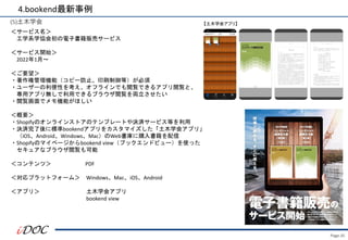 Page.35
(5)土木学会
＜サービス名＞
工学系学協会初の電子書籍販売サービス
＜サービス開始＞
2022年1月～
＜ご要望＞
・著作権管理機能（コピー防止、印刷制御等）が必須
・ユーザーの利便性を考え、オフラインでも閲覧できるアプリ閲覧と、
専用アプリ無しで利用できるブラウザ閲覧を両立させたい
・閲覧画面でメモ機能がほしい
＜概要＞
・Shopifyのオンラインストアのテンプレートや決済サービス等を利用
・決済完了後に標準bookendアプリをカスタマイズした「土木学会アプリ」
（iOS、Android、Windows、Mac）のWeb書庫に購入書籍を配信
・Shopifyのマイページからbookend view（ブックエンドビュー）を使った
セキュアなブラウザ閲覧も可能
＜コンテンツ＞ PDF
＜対応プラットフォーム＞ Windows、Mac、iOS、Android
＜アプリ＞ 土木学会アプリ
bookend view
4.bookend最新事例
【土木学会アプリ】
 