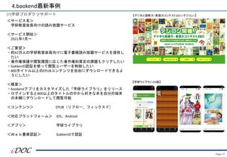 Page.37
(7)学研プロダクツサポート
＜サービス名＞
学研教室会員向けの読み放題サービス
＜サービス開始＞
2021年7月～
＜ご要望＞
・約42万人の学研教室会員向けに電子書籍読み放題サービスを提供し
たい
・著作権保護や閲覧履歴に応じた著作権料算定の課題もクリアしたい
・GakkenID認証を使って閲覧ユーザーを制御したい
・800タイトル以上のEPUBコンテンツを自由にダウンロードできるよ
うにしたい
＜概要＞
・bookendアプリをカスタマイズした「学研ライブラリ」をリリース
・ログインすると800以上のタイトルの中から好きな本を自分の端末
の本棚にダウンロードして閲覧可能
＜コンテンツ＞ EPUB（リフロー、フィックスド）
＜対応プラットフォーム＞ iOS、Android
＜アプリ＞ 学研ライブラリ
＜Ｗｅｂ書庫認証＞ GakkenIDで認証
4.bookend最新事例
【デジタル読解力・表現力コンテスト2021（デジコン）】
【学研ライブラリ iOS版】
 