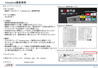 Page.38
(8)ネットドリーマーズ
＜サービス名＞
競馬ポータルサイト「netkeiba.com」競馬専門紙
＜サービス開始＞
2021年5月～
＜ご要望＞
・競馬専門紙9紙を有料配信したい
・購読者が専用アプリ無しで閲覧できるようにしたい
・画面キャプチャや印刷は許可するが、想定外のデータ流出は防ぎたい
・コンテンツデータは自社サーバから配信したい
・PDF形式ではなく専用ビューアを介してのみ閲覧できるようにしたい
・希望するユーザーはワンクリックで印刷できるようにしたい
・画質は落とさず、画面の拡大／縮小もスムーズにできるようにしたい
＜概要＞
・ブラウザビューア「bookend view」で暗号化された画像データに
ダイナミックに購入日付や購入ユーザーのサービスIDなどを透かしで
入れて表示
・紙の新聞では難しい１レース単位での競馬新聞を低価格で配信
・メインレースを含む後半レースパックや、全レースのお得な１日パック
など電子版の商品ラインアップが充実
＜コンテンツ＞ PDF
＜対応プラットフォーム＞ Windows、Mac、iOS、Android
＜アプリ＞ bookend view
4.bookend最新事例
【netkeiba.com 競馬専門紙サービス】
【bookend view 見開き表示】
【bookend view 透かし挿入例】
 