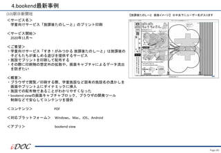 Page.40
(10)朝日新聞社
＜サービス名＞
学童向けサービス「放課後たのしーと」のプリント印刷
＜サービス開始＞
2020年11月～
＜ご要望＞
・学童向けサービス「すき！がみつかる 放課後たのしーと」は放課後の
子どもたちが楽しめる遊びを提供するサービス
・施設でプリントを印刷して配布する
・その際に印刷物の想定外の拡散や、画面キャプチャによるデータ流出
を防ぎたい
＜概要＞
・ブラウザで閲覧／印刷する際、学童施設など固有の施設名の透かしを
画面やプリント上にダイナミックに挿入
・施設での配布物であることがわかりやすくなった
・bookend viewの画面キャプチャブロック、ブラウザの開発ツール
制御などで安心してコンテンツを提供
＜コンテンツ＞ PDF
＜対応プラットフォーム＞ Windows、Mac、iOS、Android
＜アプリ＞ bookend view
4.bookend最新事例
【放課後たのしーと 画面イメージ】 ※中央下にユーザー名が入ります
 