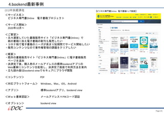Page.41
(11)中央経済社
＜サービス名＞
ビジネス専門書Online 電子書籍プロジェクト
＜サービス開始＞
2020年10月～
＜ご要望＞
・元々運営していた書籍販売サイト「ビジネス専門書Online」で
紙の書籍に加え電子書籍の新刊も販売したい
・コロナ禍で電子書籍のニーズが高まり短期間でサービス開始したい
・販売コンテンツなので著作権管理の課題をクリアしたい
＜概要＞
・既存の書籍販売サイト「ビジネス専門書Online」に電子書籍販売
ページを追加
・決済完了後、購入者のメールアドレスの標準bookendアプリの
Web書庫にコンテンツを配信し、決済完了画面で利用方法を案内
・立ち読み版はbookend viewでセキュアにブラウザ閲覧
＜コンテンツ＞ PDF
＜対応プラットフォーム＞ Windows、Mac、iOS、Android
＜アプリ＞ 標準bookendアプリ、bookend view
＜Ｗｅｂ書庫認証＞ メールアドレス＋PINコード認証
＜オプション＞ bookend view
4.bookend最新事例
【ビジネス専門書Online 電子書籍トップ画面】
 