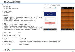Page.42
(12)ノジマ
＜サービス名＞
社内用小冊子（PDF）配信
＜サービス開始＞
2020年9月～
＜ご要望＞
・社員に紙で提供していた小冊子を電子書籍化してスマホ、タブレット
で閲覧できるようにしたい
・社内向けのコンテンツなので、社外への流出を防ぎたい
＜概要＞
・iOS版のbookendカスタマイズアプリを作成
・AppStoreではなくVolume Puchase Programで社員に配布
・毎月行われるユーザー追加、編集、削除等の管理を簡単に行えるよう
bookend管理コンソールから認証用ID、PWをCSVで登録可能
＜コンテンツ＞ PDF
＜対応プラットフォーム＞ iOS
＜アプリ＞ ノジマウェイ
＜Ｗｅｂ書庫認証＞ ユーザーID＋パスワード（bookend管理画面からCSVで登録しbookendで認証）
＜オプション＞ グループ配信機能
4.bookend最新事例
【ノジマアプリ ログイン画面＆本棚画面】
 