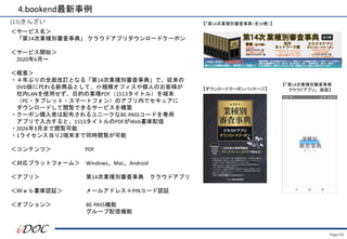 Page.43
(13)きんざい
＜サービス名＞
「第14次業種別審査事典」 クラウドアプリダウンロードクーポン
＜サービス開始＞
2020年6月～
＜概要＞
・４年ぶりの全面改訂となる「第14次業種別審査事典」で、従来の
DVD版に代わる新商品として、小規模オフィスや個人のお客様が
社内LANを使用せず、目的の業種PDF（1513タイトル）を端末
（PC・タブレット・スマートフォン）のアプリ内でセキュアに
ダウンロードして閲覧できるサービスを構築
・クーポン購入者は配布されるユニークなBE-PASSコードを専用
アプリで入力すると、1513タイトルのPDFがWeb書庫配信
・2026年3月まで閲覧可能
・1ライセンス当り2端末まで同時閲覧が可能
＜コンテンツ＞ PDF
＜対応プラットフォーム＞ Windows、Mac、Android
＜アプリ＞ 第14次業種別審査事典 クラウドアプリ
＜Ｗｅｂ書庫認証＞ メールアドレス＋PINコード認証
＜オプション＞ BE-PASS機能
グループ配信機能
4.bookend最新事例
【「第14次業種別審査事典（全10巻）】
【「第14次業種別審査事典
クラウドアプリ」 画面】
【ダウンロードクーポンパッケージ】
 