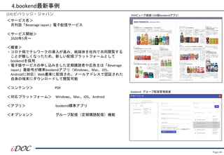 Page.44
(14)ビバリッジ・ジャパン
＜サービス名＞
月刊誌「Beverage Japan」電子配信サービス
＜サービス開始＞
2020年5月～
＜概要＞
・コロナ禍でテレワークの導入が進み、紙媒体を社内で共同閲覧する
ことが難しくなったため、新しい配信プラットフォームとして
bookendを採用
・電子版サービスの申し込みをした定期購読者や広告主は「Beverage
Japan」最新号が標準bookendアプリ（Windows、Mac、iOS、
Androidに対応）Web書庫に配信され、メールアドレスで認証された
自身の端末にダウンロードして閲覧可能
＜コンテンツ＞ PDF
＜対応プラットフォーム＞ Windows、Mac、iOS、Android
＜アプリ＞ bookend標準アプリ
＜オプション＞ グループ配信（定期購読配信）機能
4.bookend最新事例
PDFビューア画面（iOS版bookendアプリ）
bookend グループ配信管理画面
 