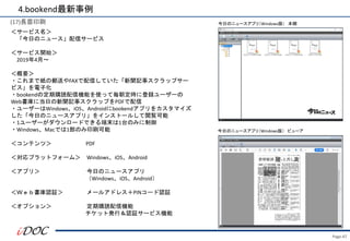 Page.47
(17)長苗印刷
＜サービス名＞
「今日のニュース」配信サービス
＜サービス開始＞
2019年4月～
＜概要＞
・これまで紙の郵送やFAXで配信していた「新聞記事スクラップサー
ビス」を電子化
・bookendの定期購読配信機能を使って毎朝定時に登録ユーザーの
Web書庫に当日の新聞記事スクラップをPDFで配信
・ユーザーはWindows、iOS、Androidにbookendアプリをカスタマイズ
した「今日のニュースアプリ」をインストールして閲覧可能
・1ユーザーがダウンロードできる端末は1台のみに制御
・Windows、Macでは1部のみ印刷可能
＜コンテンツ＞ PDF
＜対応プラットフォーム＞ Windows、iOS、Android
＜アプリ＞ 今日のニュースアプリ
（Windows、iOS、Android）
＜Ｗｅｂ書庫認証＞ メールアドレス＋PINコード認証
＜オプション＞ 定期購読配信機能
チケット発行＆認証サービス機能
4.bookend最新事例
今日のニュースアプリ（Windows版） 本棚
今日のニュースアプリ（Windows版） ビューア
 