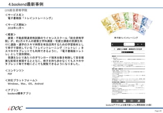 Page.49
(19)総合資格学院
＜サービス名＞
電子書籍版「トレイントレーニング」
＜サービス開始＞
2018年11月～
＜概要＞
建築・不動産関連資格試験のライセンススクール「総合資格学
院」が、約1万４千人の建築士学科講座・宅建士講座の受講生向
けに通勤・通学のスキマ時間を有効活用するための学習教材とし
て冊子で提供している「トレイントレーニング（トレトレ）」を
スマホやタブレットでも利用できるように、「電子書籍版トレト
レ」として提供開始。
受講生ひとりあたりのダウンロード端末台数を制御して安全確
実な配信を実現するとともに、冊子を持ち歩かなくてもスマホや
タブレット等で手軽にどこでも閲覧できるようになりました。
＜コンテンツ＞
PDF
＜対応プラットフォーム＞
Windows、Mac、iOS、Android
＜アプリ＞
bookend標準アプリ
4.bookend最新事例
冊子版トレイントレーニング
bookendアプリによる電子版トレトレ閲覧画面（iOS版）
 