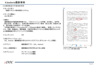 Page.50
(20)慶應義塾大学通信教育部
＜サービス名＞
「通信テキスト教材配信システム」
＜サービス開始＞
2017年4月～
＜概要＞
慶應義塾大学通信教育部様では、「スタイリッシュな学習」を目指し、在学生
（約8,300名）を対象とし、従来の冊子媒体のテキスト教材（約150 冊）の配本に加
え、電子媒体での配信サービスを提供。
大学側の管理サーバとbookendサーバをWebAPI経由で連携し、配信したいテキス
トID、学籍・教職員ID、閲覧権限、印刷可否等のライセンス情報を管理するシステ
ムを慶應義塾大学とアイドックで共同開発。
＜コンテンツ＞ PDF
＜対応プラットフォーム＞
iOS、Android（慶應義塾大学カスタマイズアプリにダウンロードして閲覧）
＜アプリ＞ 慶應通信アプリ（iOS、Android）
＜Ｗｅｂ書庫認証＞ 慶應義塾大学の学生DBで本人認証
＜オプション＞ アノテーション機能
アナリティクス機能
カスタマイズ版bookendアプリのPDFビューアは
アノテーション（注釈）機能も実装
4.bookend最新事例
 
